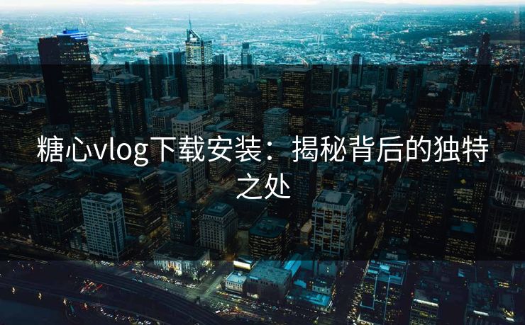 糖心vlog下载安装：揭秘背后的独特之处
