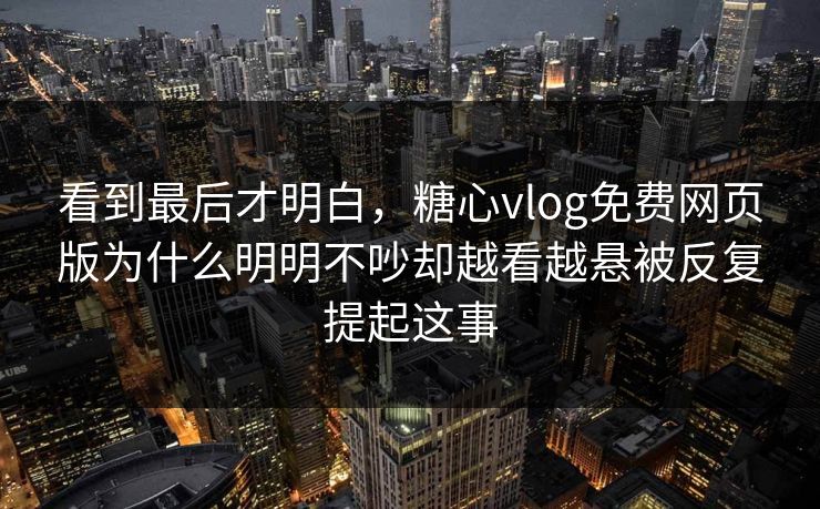 看到最后才明白，糖心vlog免费网页版为什么明明不吵却越看越悬被反复提起这事