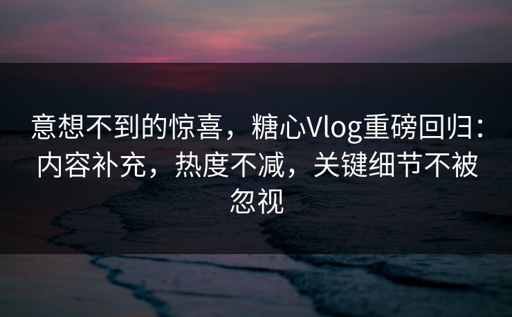 意想不到的惊喜，糖心Vlog重磅回归：内容补充，热度不减，关键细节不被忽视