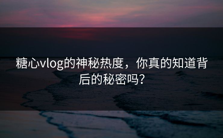 糖心vlog的神秘热度，你真的知道背后的秘密吗？