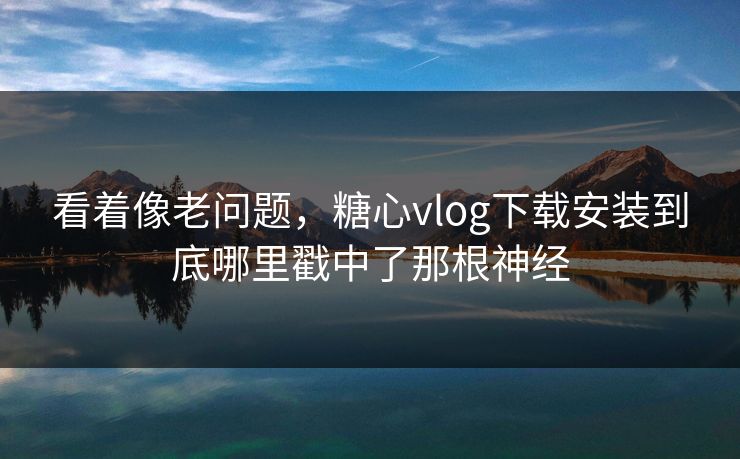 看着像老问题，糖心vlog下载安装到底哪里戳中了那根神经