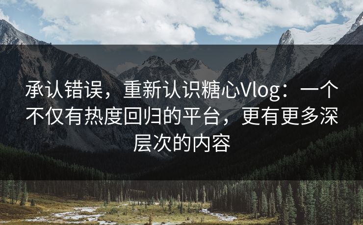 承认错误，重新认识糖心Vlog：一个不仅有热度回归的平台，更有更多深层次的内容