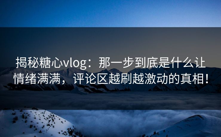 揭秘糖心vlog：那一步到底是什么让情绪满满，评论区越刷越激动的真相！