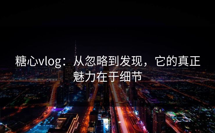 糖心vlog：从忽略到发现，它的真正魅力在于细节