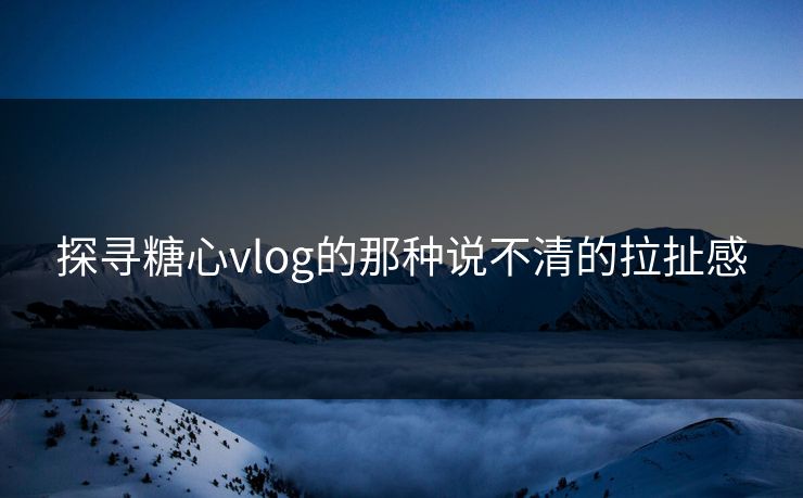 探寻糖心vlog的那种说不清的拉扯感