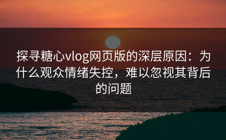 探寻糖心vlog网页版的深层原因：为什么观众情绪失控，难以忽视其背后的问题