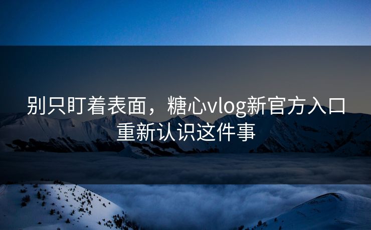 别只盯着表面，糖心vlog新官方入口重新认识这件事