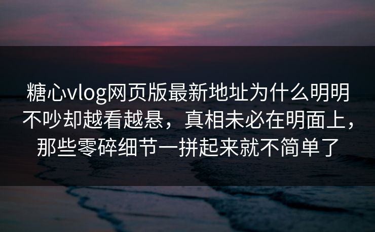 糖心vlog网页版最新地址为什么明明不吵却越看越悬，真相未必在明面上，那些零碎细节一拼起来就不简单了