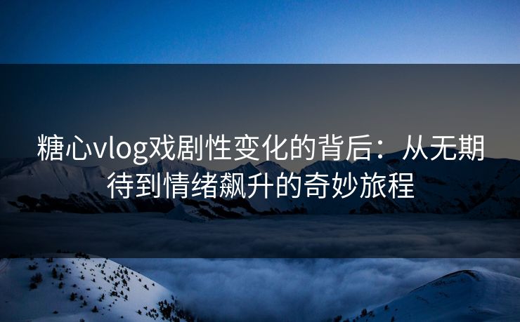 糖心vlog戏剧性变化的背后：从无期待到情绪飙升的奇妙旅程