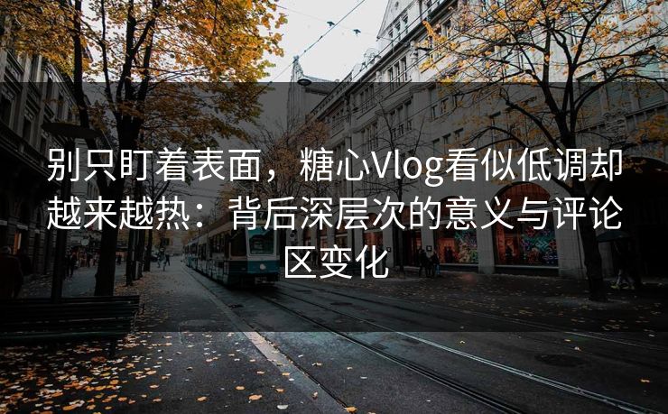 别只盯着表面，糖心Vlog看似低调却越来越热：背后深层次的意义与评论区变化