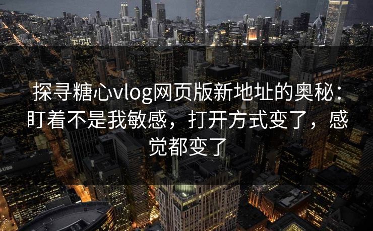 探寻糖心vlog网页版新地址的奥秘：盯着不是我敏感，打开方式变了，感觉都变了