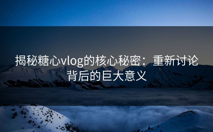 揭秘糖心vlog的核心秘密：重新讨论背后的巨大意义
