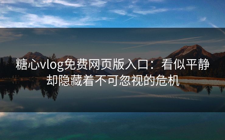 糖心vlog免费网页版入口：看似平静却隐藏着不可忽视的危机