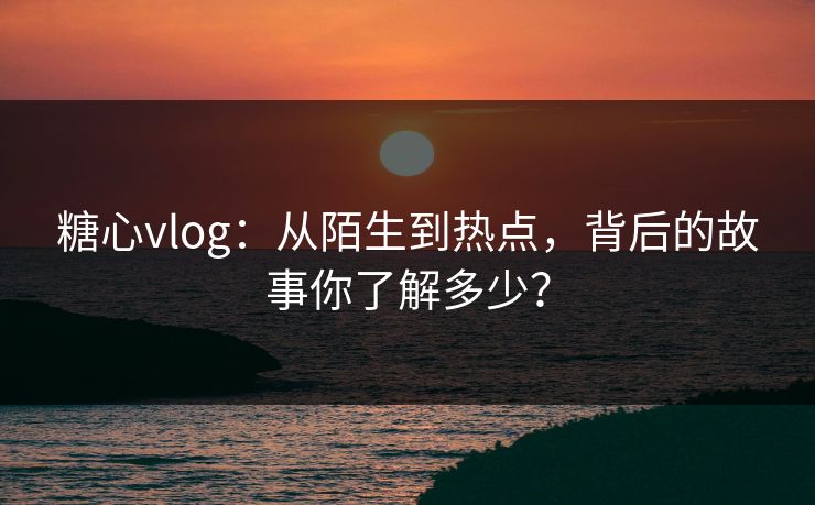 糖心vlog：从陌生到热点，背后的故事你了解多少？