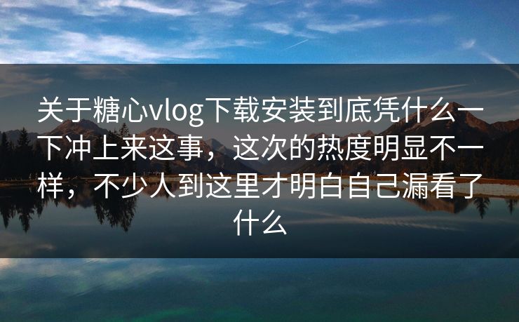 关于糖心vlog下载安装到底凭什么一下冲上来这事，这次的热度明显不一样，不少人到这里才明白自己漏看了什么