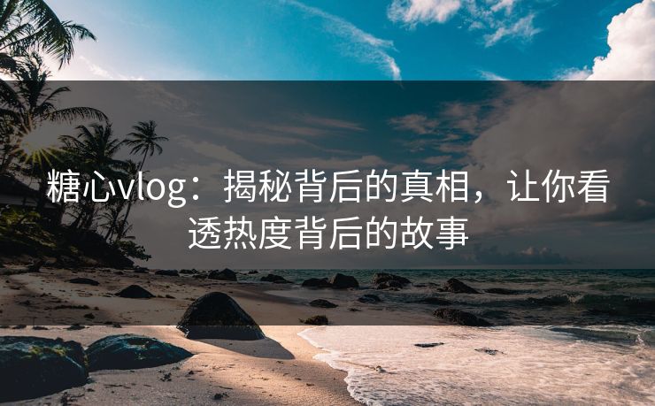 糖心vlog：揭秘背后的真相，让你看透热度背后的故事