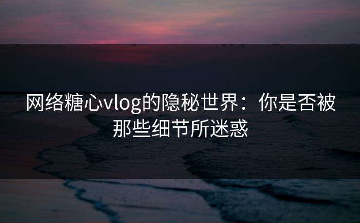 网络糖心vlog的隐秘世界：你是否被那些细节所迷惑