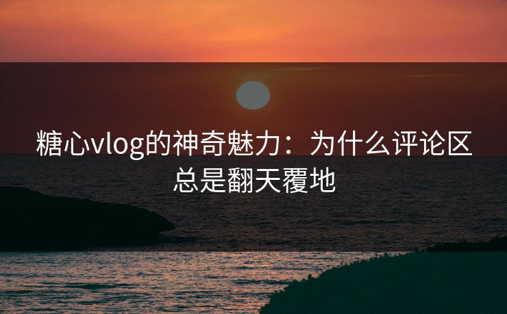糖心vlog的神奇魅力：为什么评论区总是翻天覆地