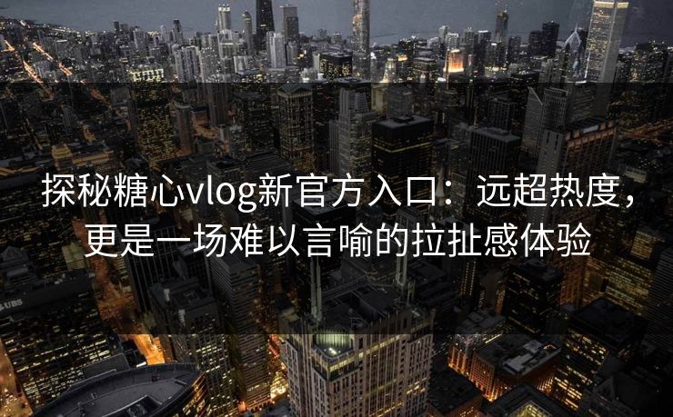 探秘糖心vlog新官方入口：远超热度，更是一场难以言喻的拉扯感体验