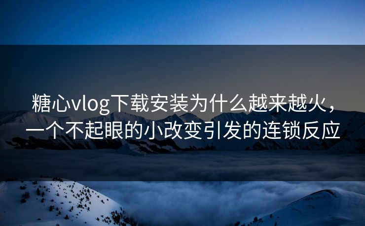 糖心vlog下载安装为什么越来越火，一个不起眼的小改变引发的连锁反应