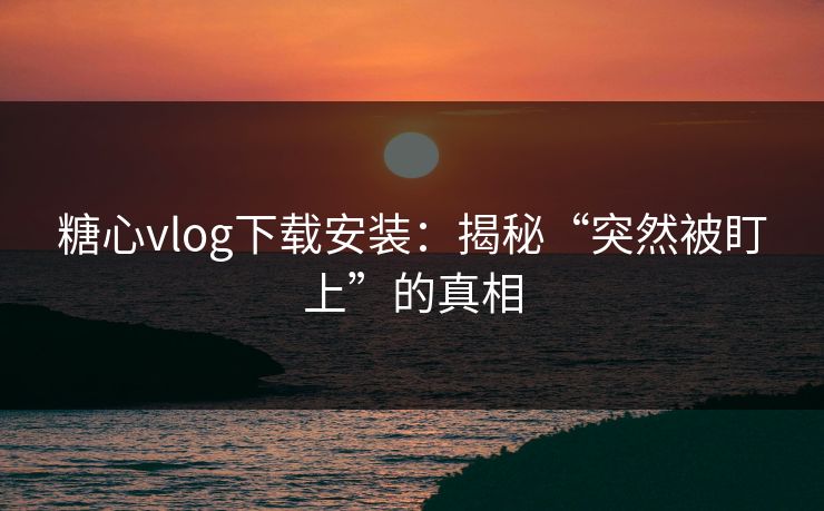 糖心vlog下载安装：揭秘“突然被盯上”的真相