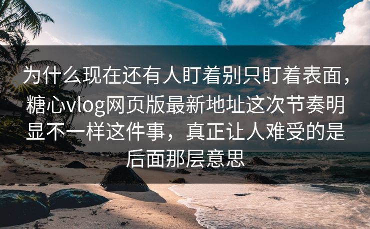 为什么现在还有人盯着别只盯着表面，糖心vlog网页版最新地址这次节奏明显不一样这件事，真正让人难受的是后面那层意思