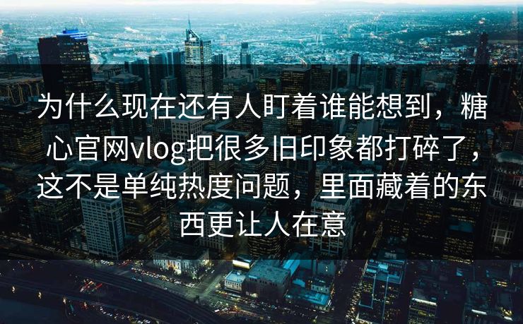 为什么现在还有人盯着谁能想到，糖心官网vlog把很多旧印象都打碎了，这不是单纯热度问题，里面藏着的东西更让人在意