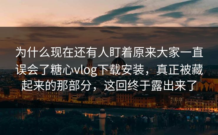 为什么现在还有人盯着原来大家一直误会了糖心vlog下载安装，真正被藏起来的那部分，这回终于露出来了