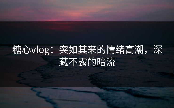 糖心vlog：突如其来的情绪高潮，深藏不露的暗流