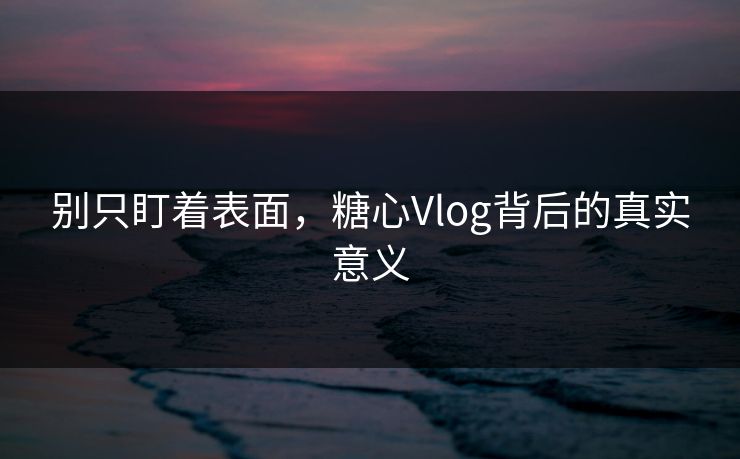 别只盯着表面，糖心Vlog背后的真实意义