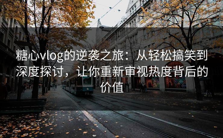 糖心vlog的逆袭之旅：从轻松搞笑到深度探讨，让你重新审视热度背后的价值