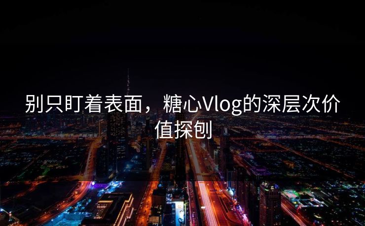 别只盯着表面，糖心Vlog的深层次价值探刨