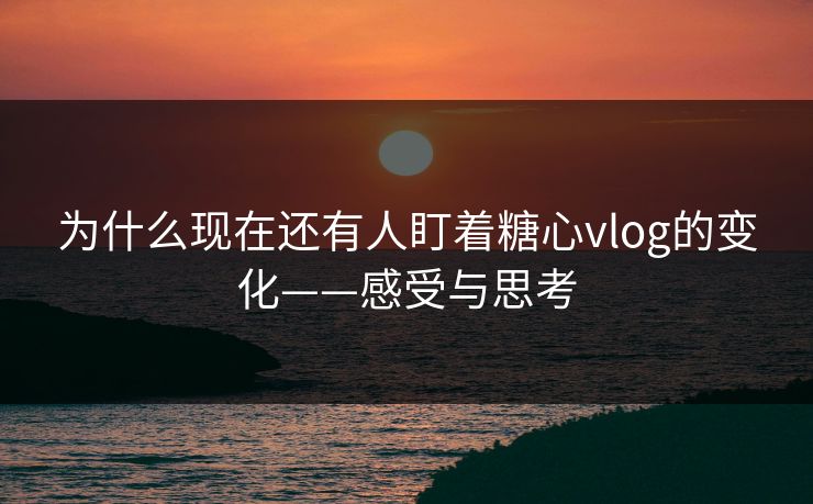 为什么现在还有人盯着糖心vlog的变化——感受与思考