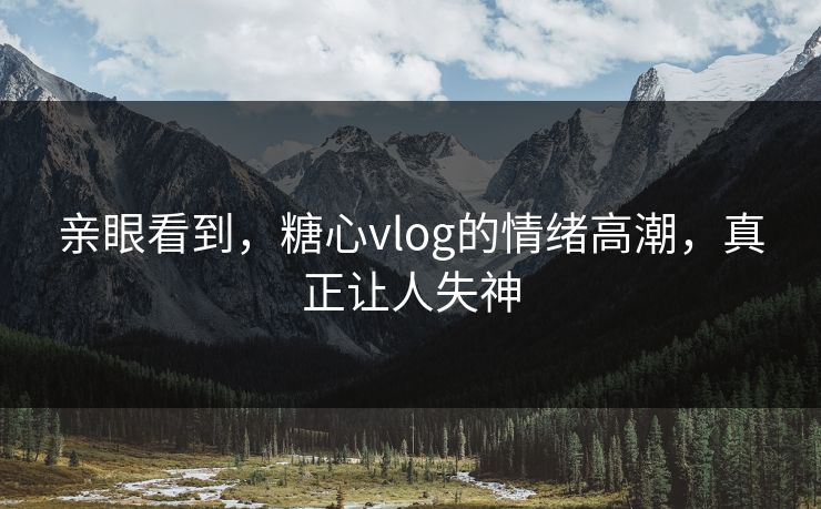 亲眼看到，糖心vlog的情绪高潮，真正让人失神