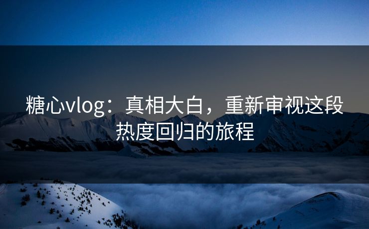 糖心vlog：真相大白，重新审视这段热度回归的旅程