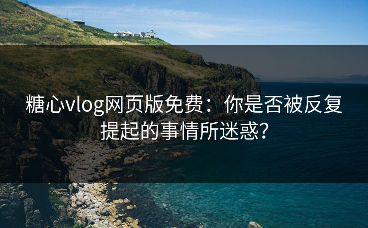 糖心vlog网页版免费：你是否被反复提起的事情所迷惑？