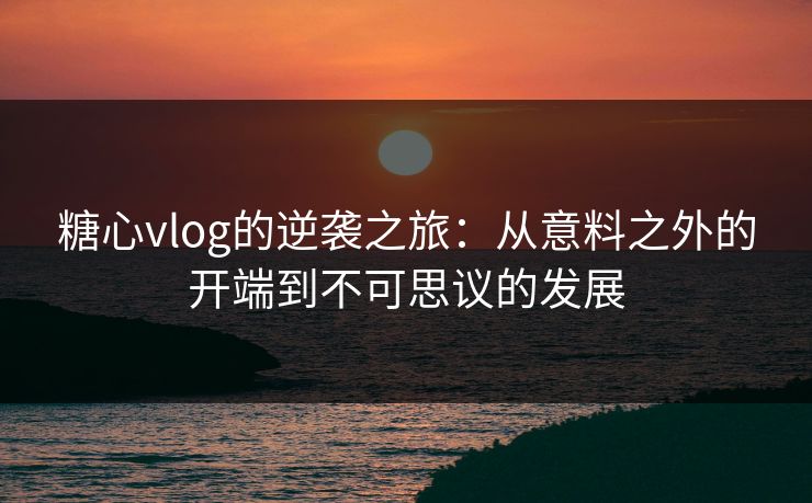 糖心vlog的逆袭之旅：从意料之外的开端到不可思议的发展