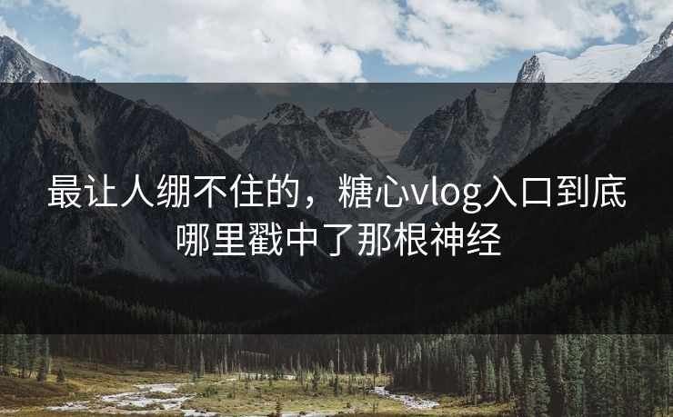 最让人绷不住的，糖心vlog入口到底哪里戳中了那根神经