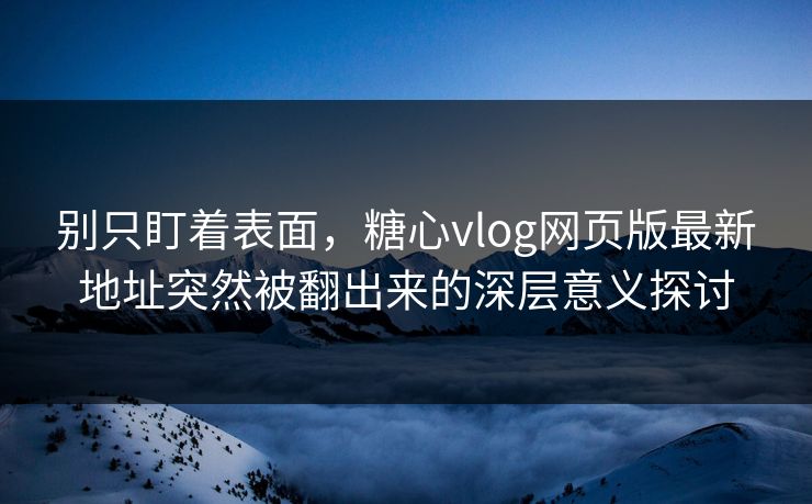 别只盯着表面，糖心vlog网页版最新地址突然被翻出来的深层意义探讨