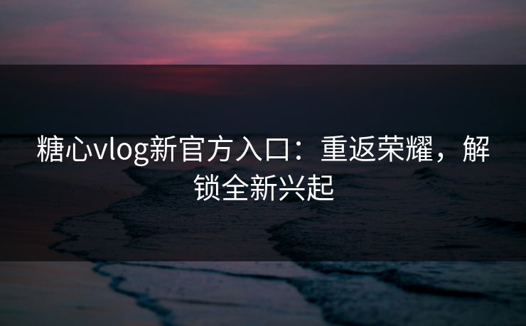糖心vlog新官方入口：重返荣耀，解锁全新兴起