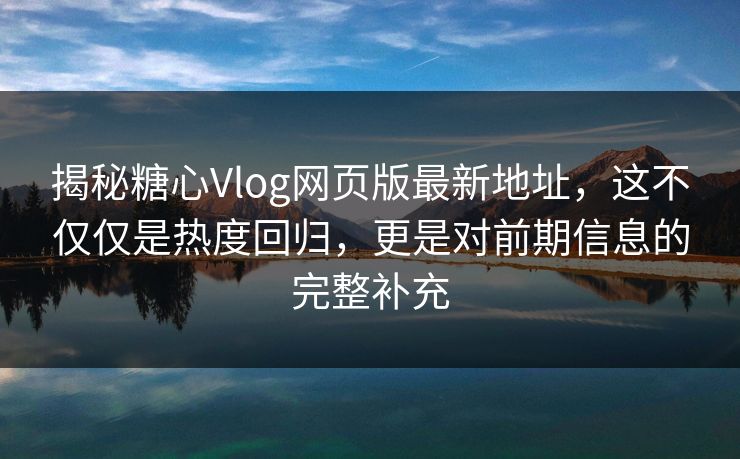 揭秘糖心Vlog网页版最新地址，这不仅仅是热度回归，更是对前期信息的完整补充