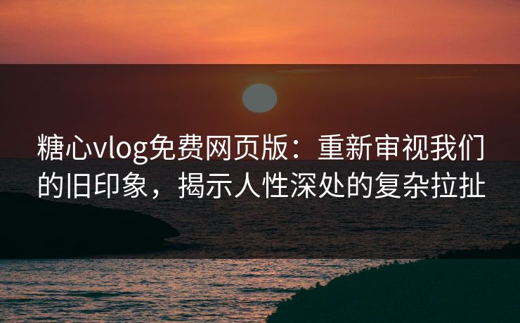 糖心vlog免费网页版：重新审视我们的旧印象，揭示人性深处的复杂拉扯