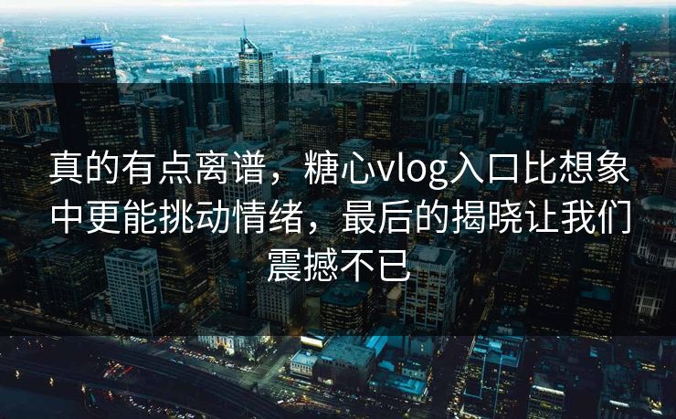 真的有点离谱，糖心vlog入口比想象中更能挑动情绪，最后的揭晓让我们震撼不已
