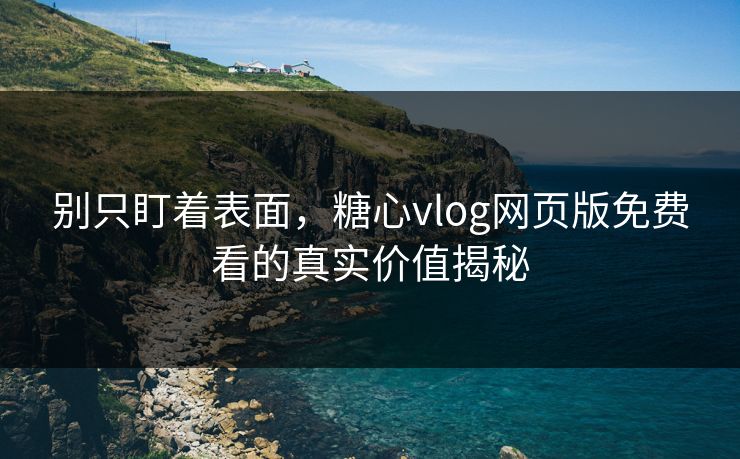 别只盯着表面，糖心vlog网页版免费看的真实价值揭秘