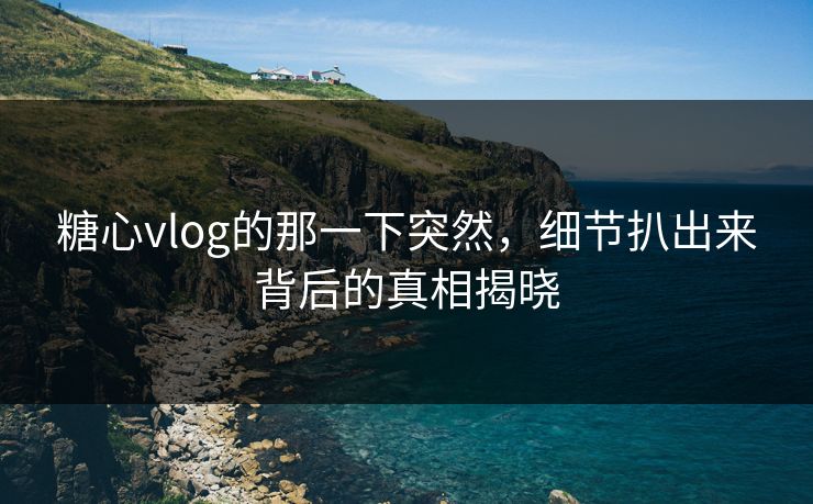 糖心vlog的那一下突然，细节扒出来背后的真相揭晓