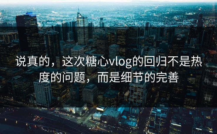 说真的，这次糖心vlog的回归不是热度的问题，而是细节的完善