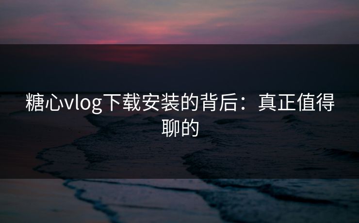 糖心vlog下载安装的背后：真正值得聊的