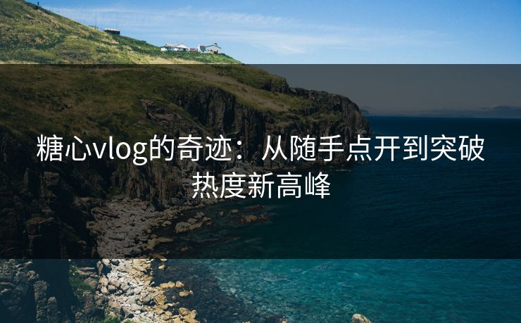 糖心vlog的奇迹：从随手点开到突破热度新高峰