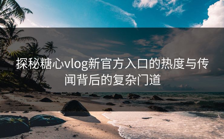 探秘糖心vlog新官方入口的热度与传闻背后的复杂门道