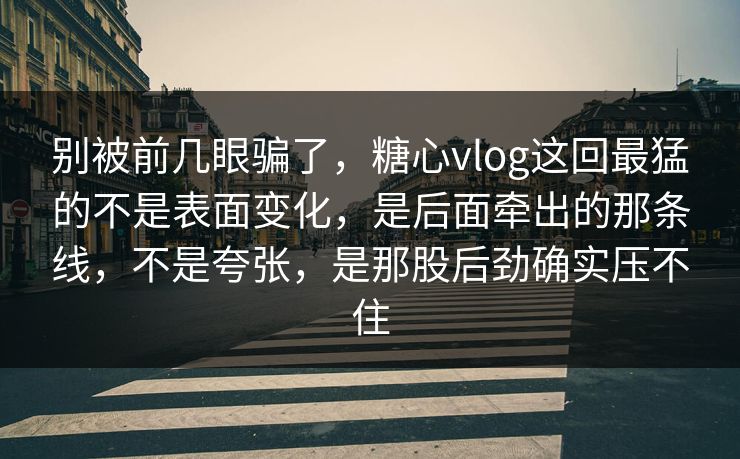别被前几眼骗了，糖心vlog这回最猛的不是表面变化，是后面牵出的那条线，不是夸张，是那股后劲确实压不住